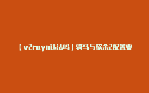 【v2rayn违法吗】骑马与砍杀2配置要求是什么