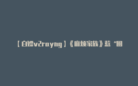 【白嫖v2rayng】《麻烦家族》惹“圈钱”麻烦 黄磊不仅导演首秀不及格还一不小心暴露了“老板”属性……