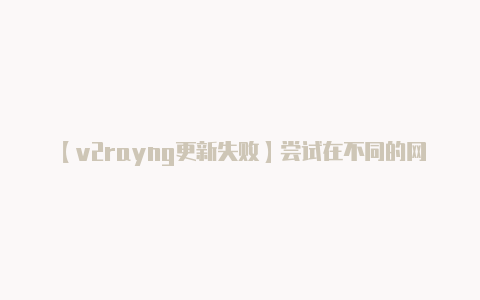 【v2rayng更新失败】尝试在不同的网络环境