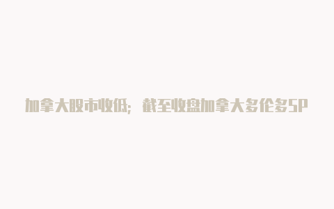 加拿大股市收低;截至收盘加拿大多伦多SPTSX 综合指数下跌141%【v2rayn 远程服务器返回错误】