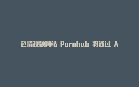 色情视频网站 Pornhub 将通过 AgeID 来确保访问者年满 18 岁【v2rayng安卓更新订阅没反应】