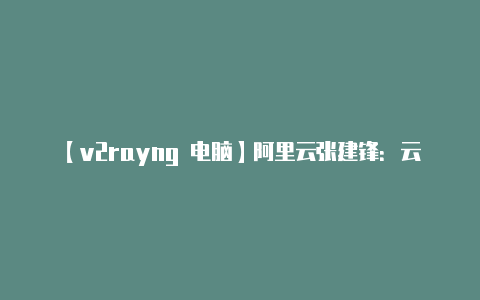 【v2rayng 电脑】阿里云张建锋:云计算变革被严重低估新型计算体系正在到来