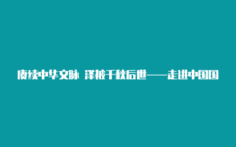 赓续中华文脉 泽被千秋后世——走进中国国家版本馆【电脑v2rayng怎么下载的呀】