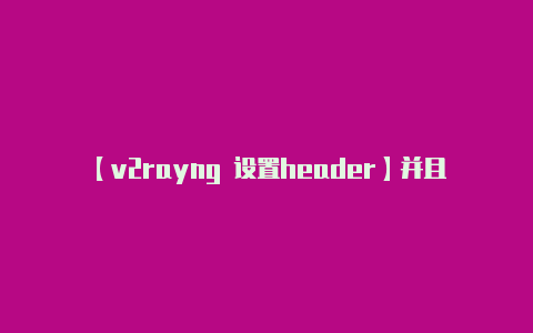 【v2rayng 设置header】并且没有任何冲突或不