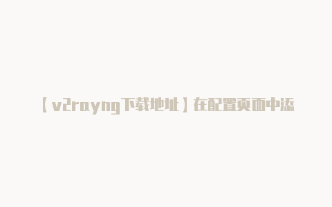 【v2rayng下载地址】在配置页面中添加或更